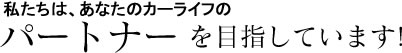 私たちは、あなたのカーライフのパートナーを目指しています!